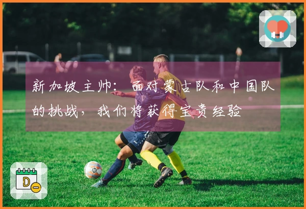 新加坡主帅：面对蒙古队和中国队的挑战，我们将获得宝贵经验